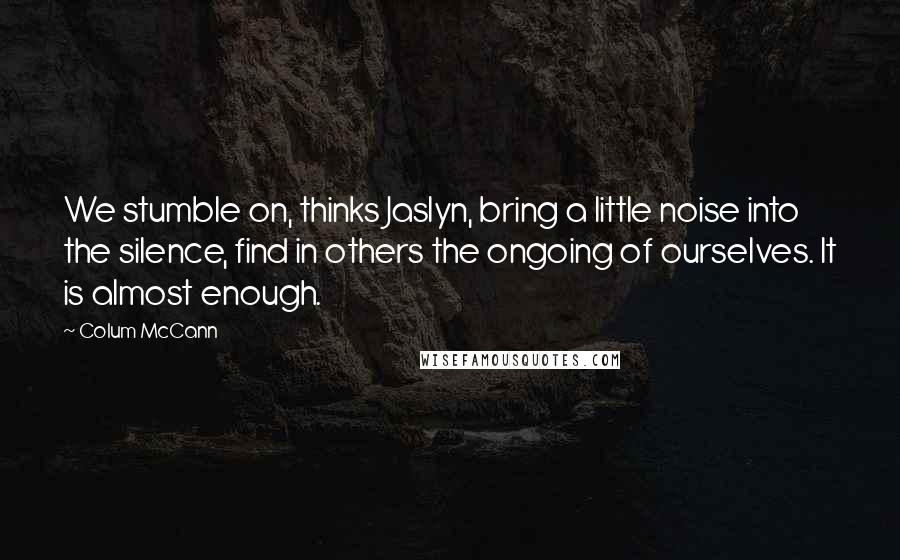 Colum McCann Quotes: We stumble on, thinks Jaslyn, bring a little noise into the silence, find in others the ongoing of ourselves. It is almost enough.