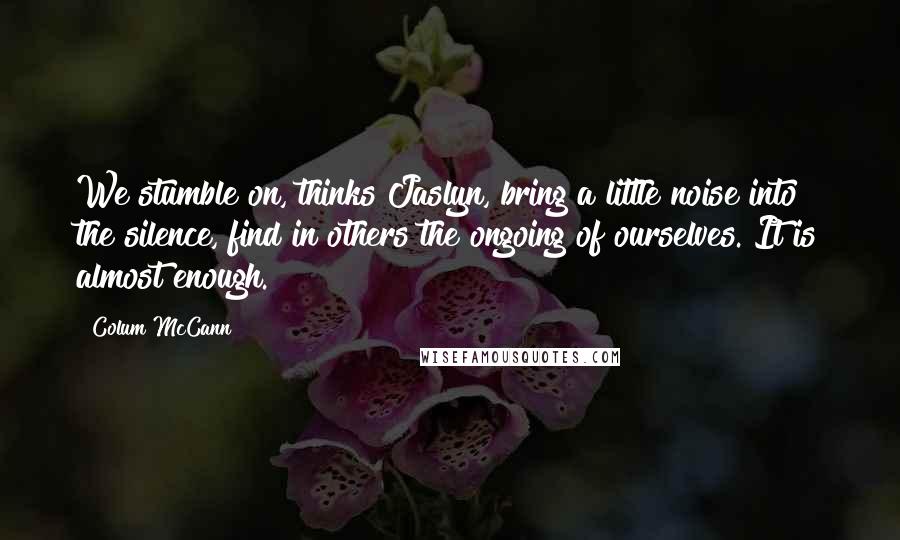 Colum McCann Quotes: We stumble on, thinks Jaslyn, bring a little noise into the silence, find in others the ongoing of ourselves. It is almost enough.