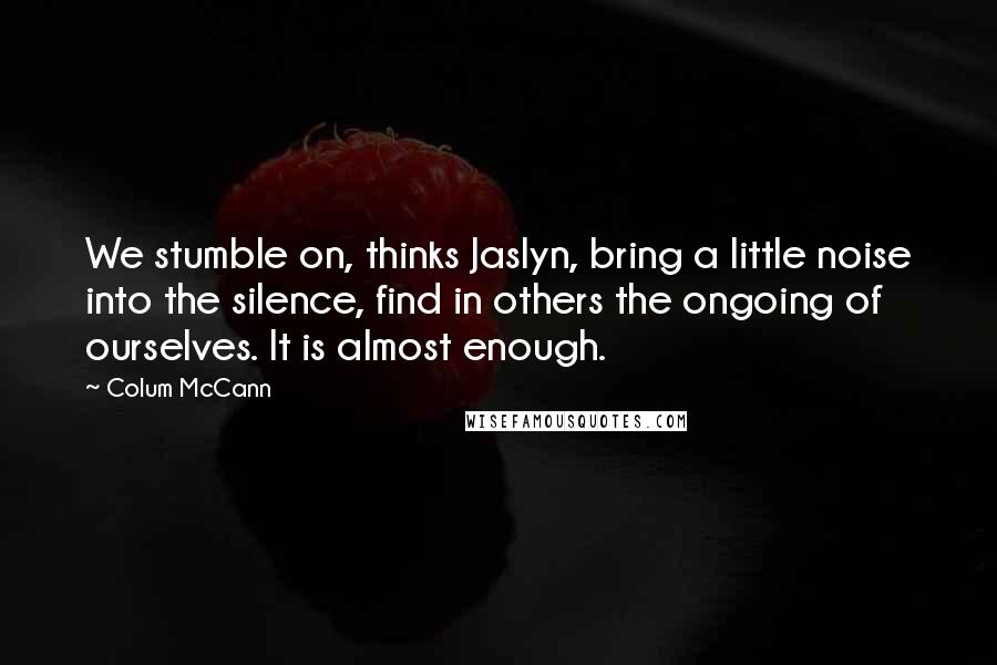 Colum McCann Quotes: We stumble on, thinks Jaslyn, bring a little noise into the silence, find in others the ongoing of ourselves. It is almost enough.