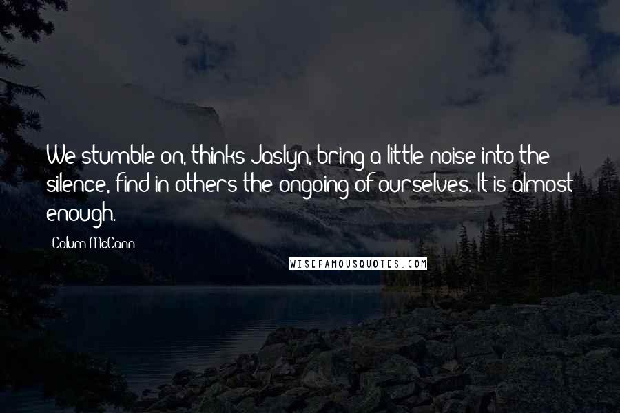Colum McCann Quotes: We stumble on, thinks Jaslyn, bring a little noise into the silence, find in others the ongoing of ourselves. It is almost enough.