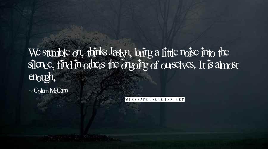 Colum McCann Quotes: We stumble on, thinks Jaslyn, bring a little noise into the silence, find in others the ongoing of ourselves. It is almost enough.