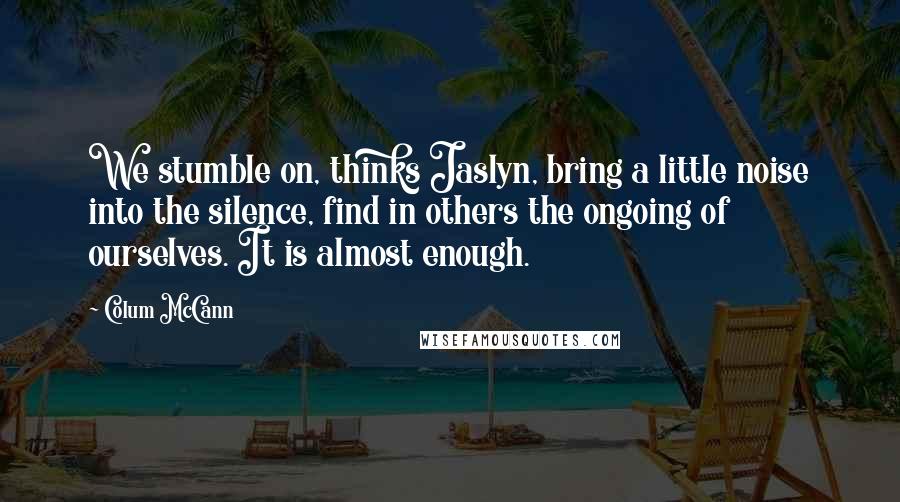Colum McCann Quotes: We stumble on, thinks Jaslyn, bring a little noise into the silence, find in others the ongoing of ourselves. It is almost enough.