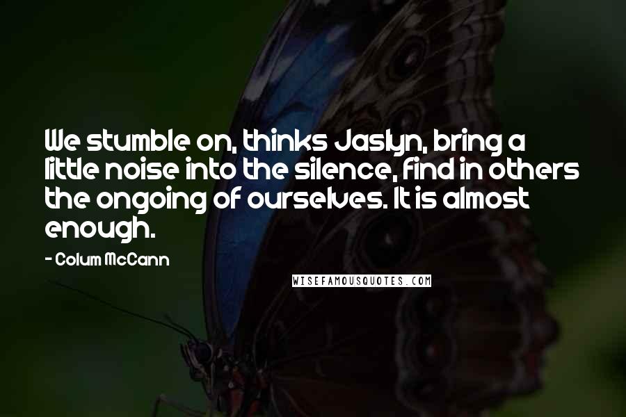 Colum McCann Quotes: We stumble on, thinks Jaslyn, bring a little noise into the silence, find in others the ongoing of ourselves. It is almost enough.