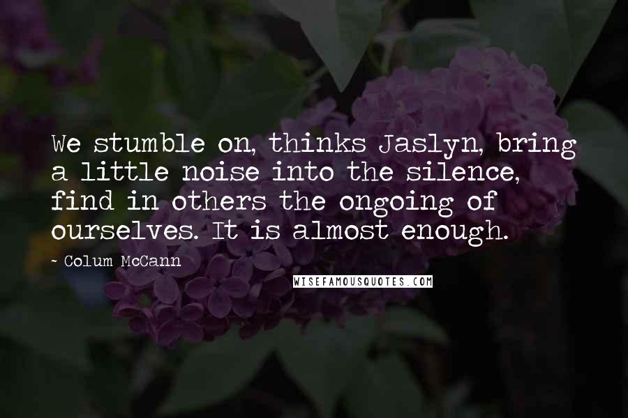 Colum McCann Quotes: We stumble on, thinks Jaslyn, bring a little noise into the silence, find in others the ongoing of ourselves. It is almost enough.