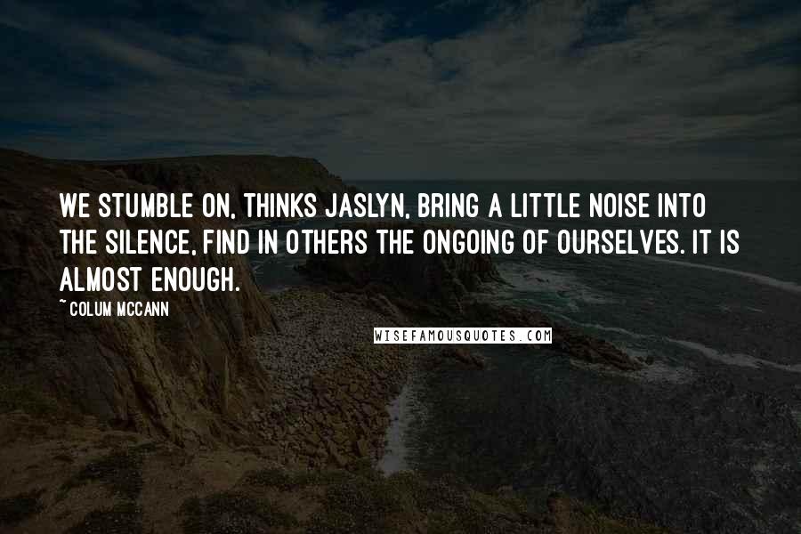 Colum McCann Quotes: We stumble on, thinks Jaslyn, bring a little noise into the silence, find in others the ongoing of ourselves. It is almost enough.
