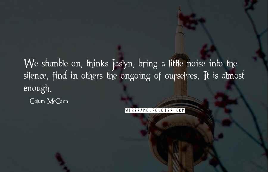 Colum McCann Quotes: We stumble on, thinks Jaslyn, bring a little noise into the silence, find in others the ongoing of ourselves. It is almost enough.