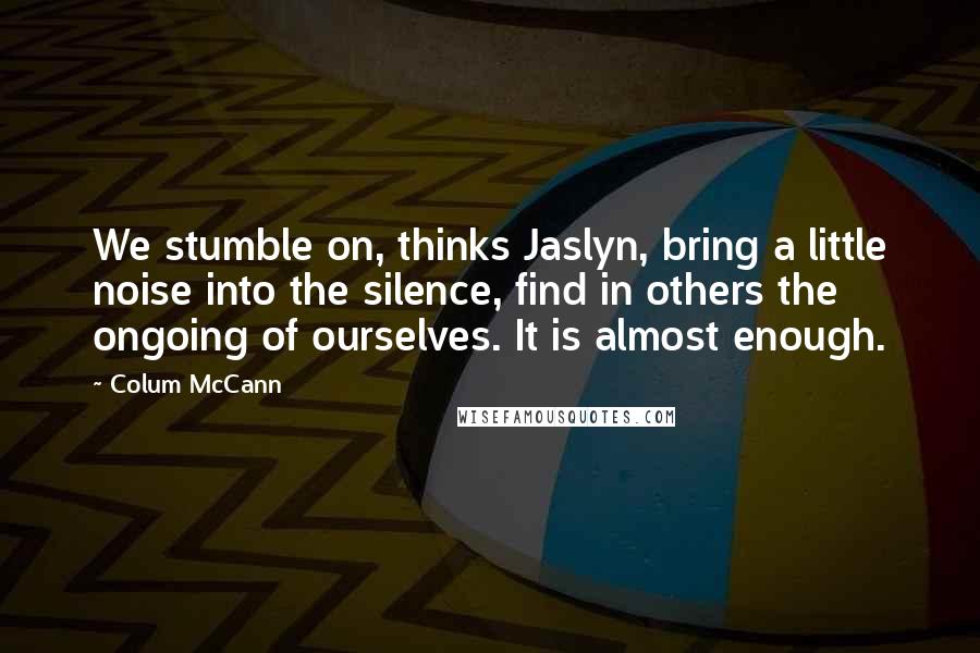 Colum McCann Quotes: We stumble on, thinks Jaslyn, bring a little noise into the silence, find in others the ongoing of ourselves. It is almost enough.