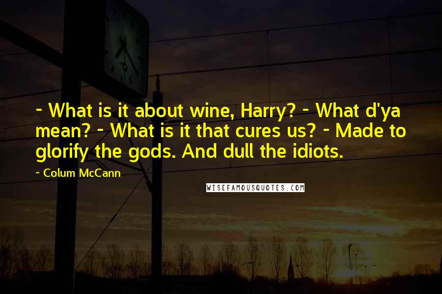 Colum McCann Quotes:  - What is it about wine, Harry? - What d'ya mean? - What is it that cures us? - Made to glorify the gods. And dull the idiots.