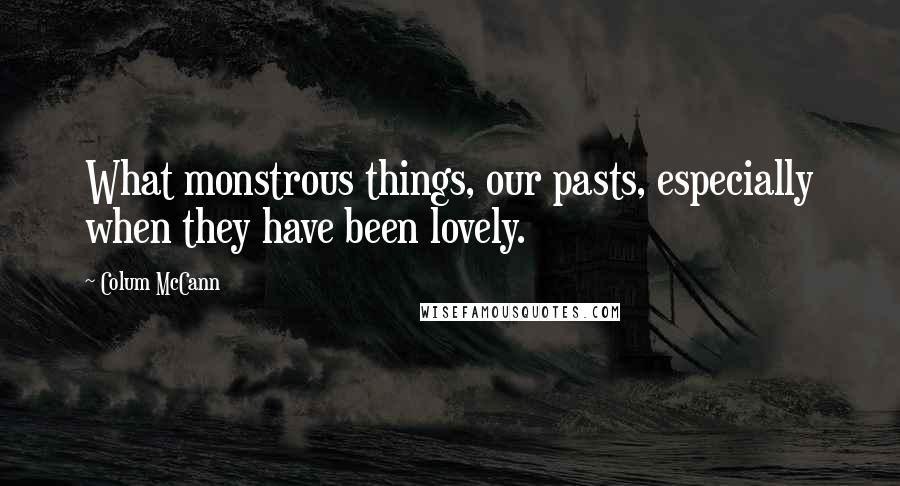 Colum McCann Quotes: What monstrous things, our pasts, especially when they have been lovely.