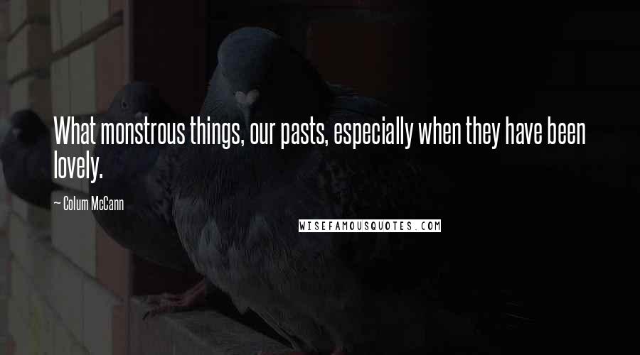 Colum McCann Quotes: What monstrous things, our pasts, especially when they have been lovely.