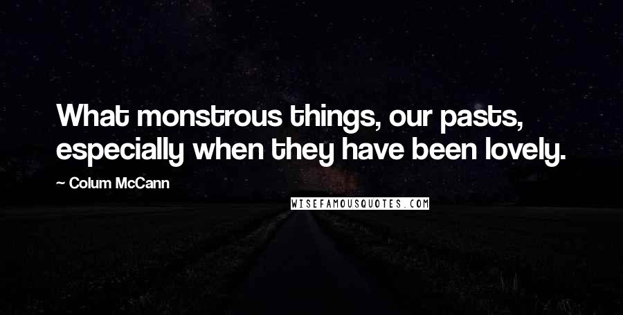 Colum McCann Quotes: What monstrous things, our pasts, especially when they have been lovely.