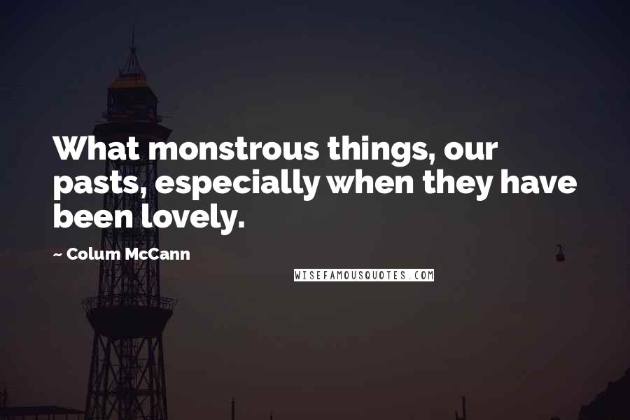 Colum McCann Quotes: What monstrous things, our pasts, especially when they have been lovely.