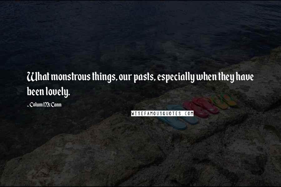 Colum McCann Quotes: What monstrous things, our pasts, especially when they have been lovely.