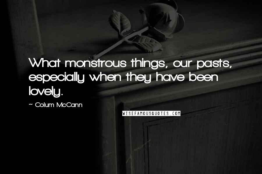 Colum McCann Quotes: What monstrous things, our pasts, especially when they have been lovely.