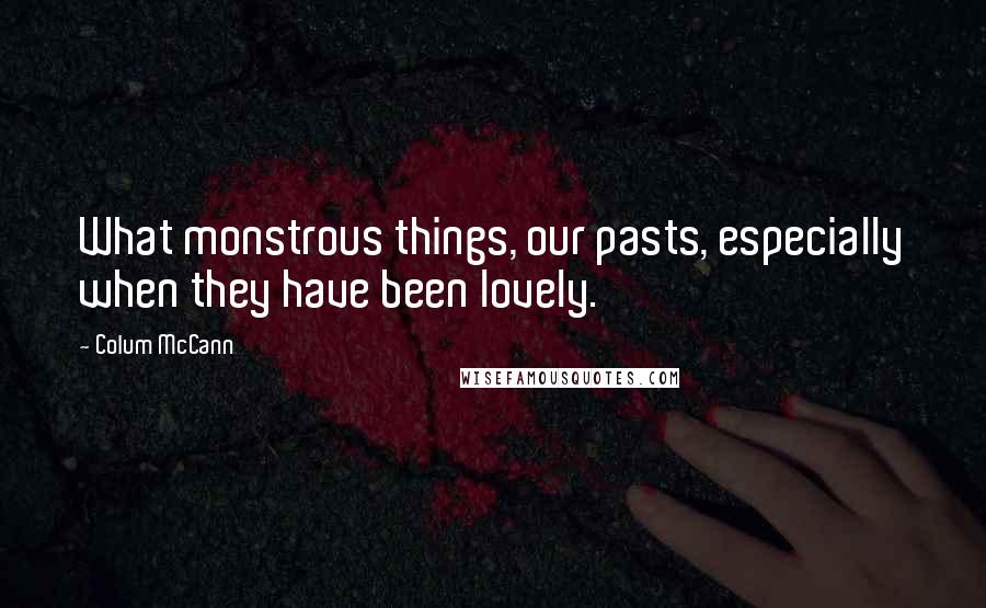 Colum McCann Quotes: What monstrous things, our pasts, especially when they have been lovely.