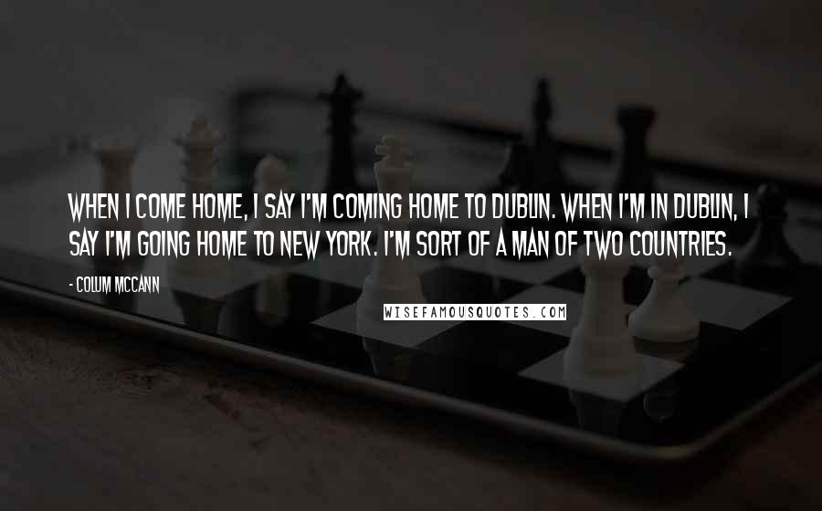 Colum McCann Quotes: When I come home, I say I'm coming home to Dublin. When I'm in Dublin, I say I'm going home to New York. I'm sort of a man of two countries.