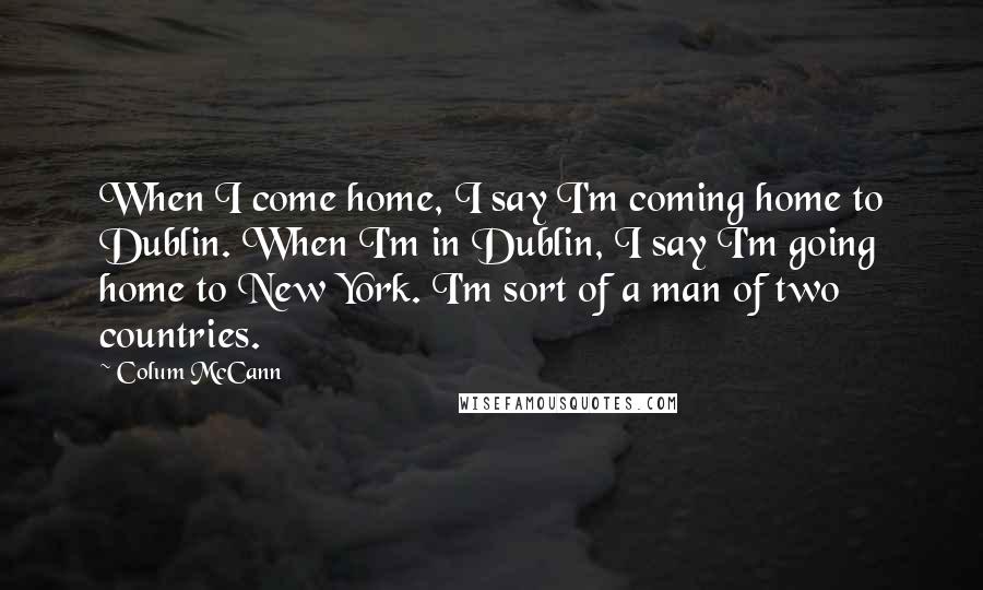 Colum McCann Quotes: When I come home, I say I'm coming home to Dublin. When I'm in Dublin, I say I'm going home to New York. I'm sort of a man of two countries.