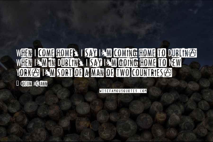 Colum McCann Quotes: When I come home, I say I'm coming home to Dublin. When I'm in Dublin, I say I'm going home to New York. I'm sort of a man of two countries.