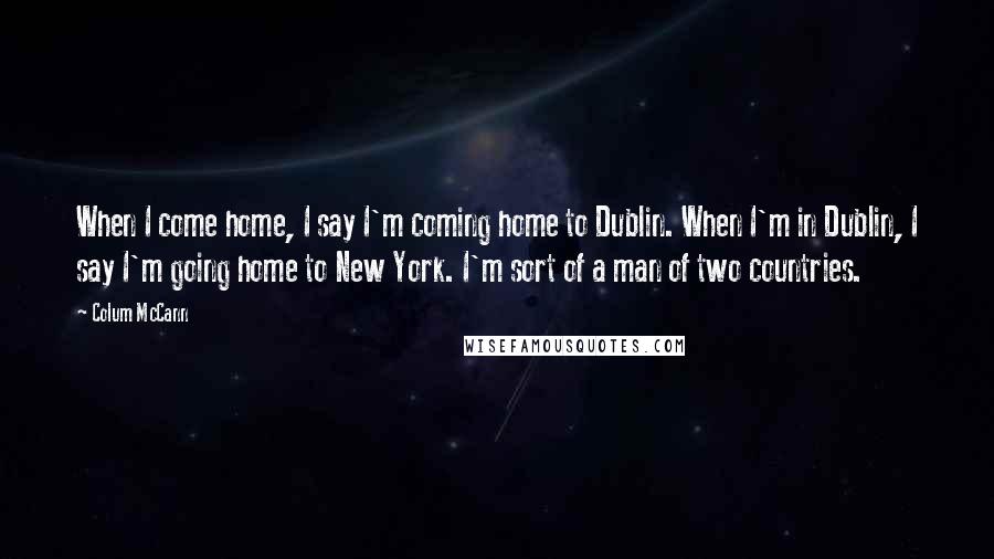 Colum McCann Quotes: When I come home, I say I'm coming home to Dublin. When I'm in Dublin, I say I'm going home to New York. I'm sort of a man of two countries.