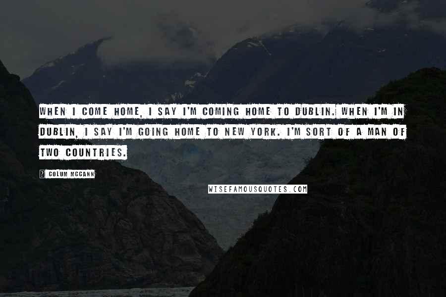 Colum McCann Quotes: When I come home, I say I'm coming home to Dublin. When I'm in Dublin, I say I'm going home to New York. I'm sort of a man of two countries.