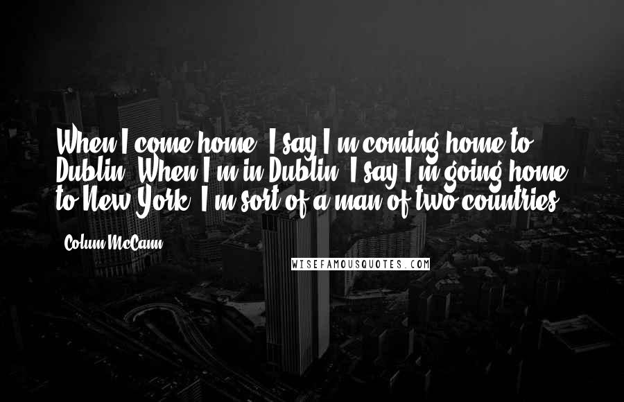 Colum McCann Quotes: When I come home, I say I'm coming home to Dublin. When I'm in Dublin, I say I'm going home to New York. I'm sort of a man of two countries.