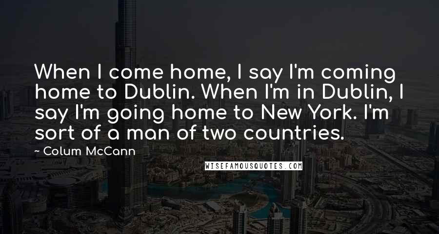 Colum McCann Quotes: When I come home, I say I'm coming home to Dublin. When I'm in Dublin, I say I'm going home to New York. I'm sort of a man of two countries.