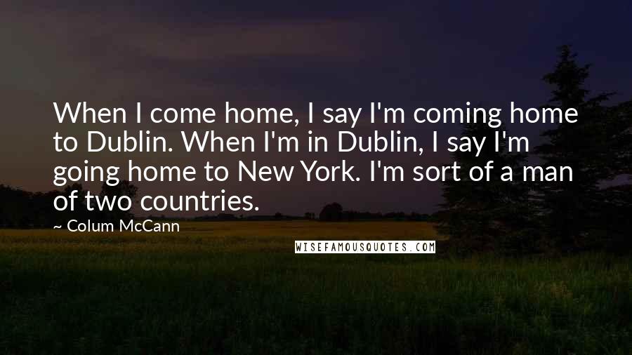 Colum McCann Quotes: When I come home, I say I'm coming home to Dublin. When I'm in Dublin, I say I'm going home to New York. I'm sort of a man of two countries.