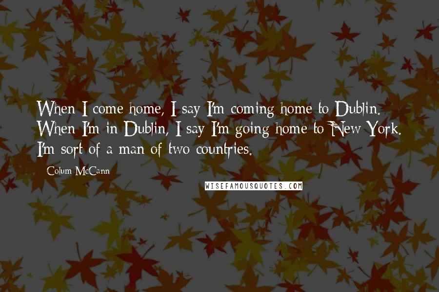 Colum McCann Quotes: When I come home, I say I'm coming home to Dublin. When I'm in Dublin, I say I'm going home to New York. I'm sort of a man of two countries.