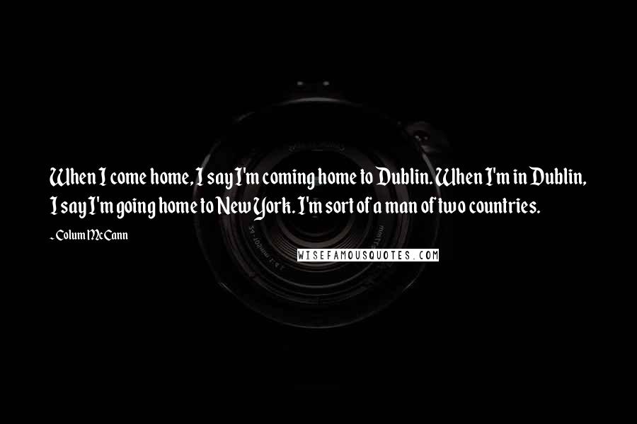 Colum McCann Quotes: When I come home, I say I'm coming home to Dublin. When I'm in Dublin, I say I'm going home to New York. I'm sort of a man of two countries.