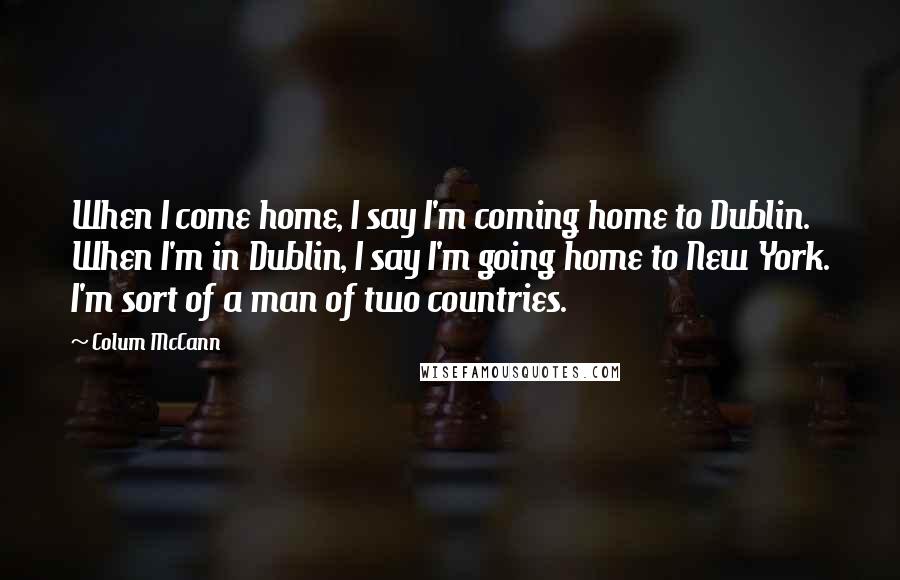 Colum McCann Quotes: When I come home, I say I'm coming home to Dublin. When I'm in Dublin, I say I'm going home to New York. I'm sort of a man of two countries.