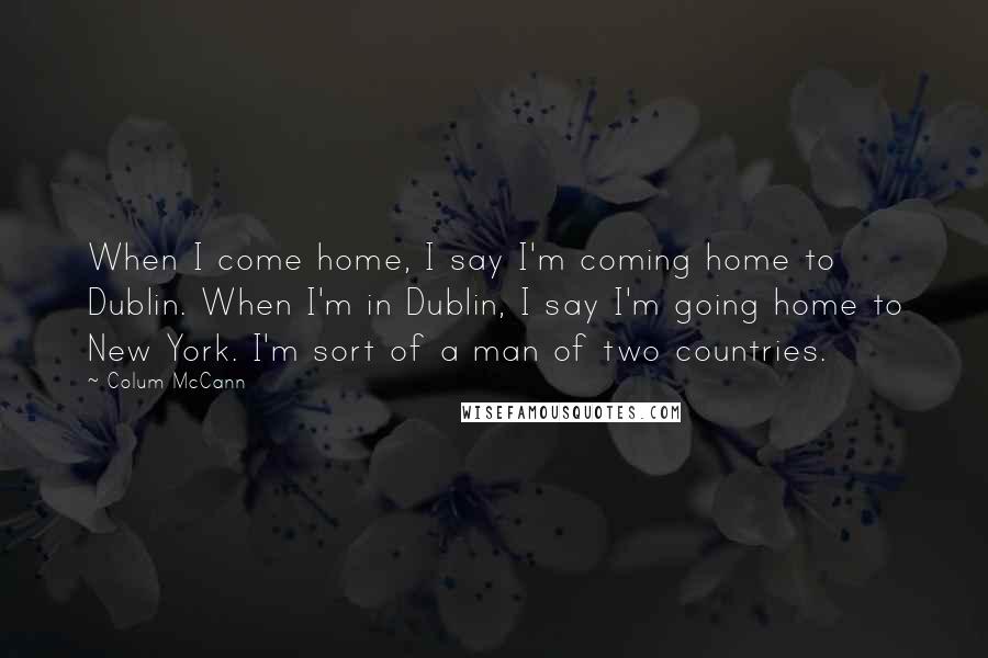 Colum McCann Quotes: When I come home, I say I'm coming home to Dublin. When I'm in Dublin, I say I'm going home to New York. I'm sort of a man of two countries.