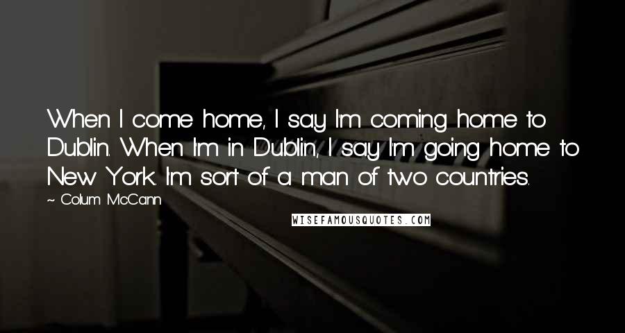 Colum McCann Quotes: When I come home, I say I'm coming home to Dublin. When I'm in Dublin, I say I'm going home to New York. I'm sort of a man of two countries.