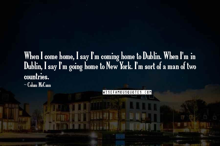 Colum McCann Quotes: When I come home, I say I'm coming home to Dublin. When I'm in Dublin, I say I'm going home to New York. I'm sort of a man of two countries.