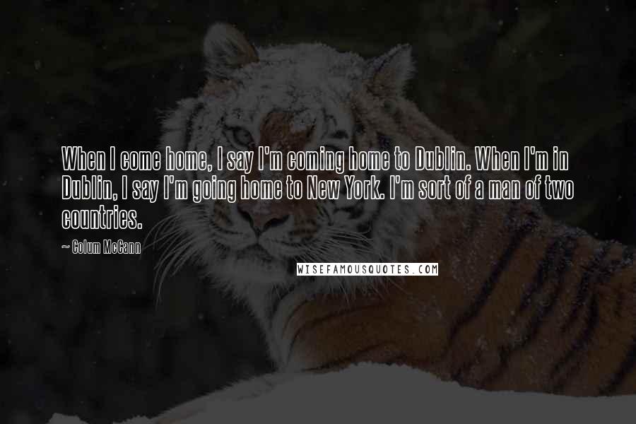 Colum McCann Quotes: When I come home, I say I'm coming home to Dublin. When I'm in Dublin, I say I'm going home to New York. I'm sort of a man of two countries.