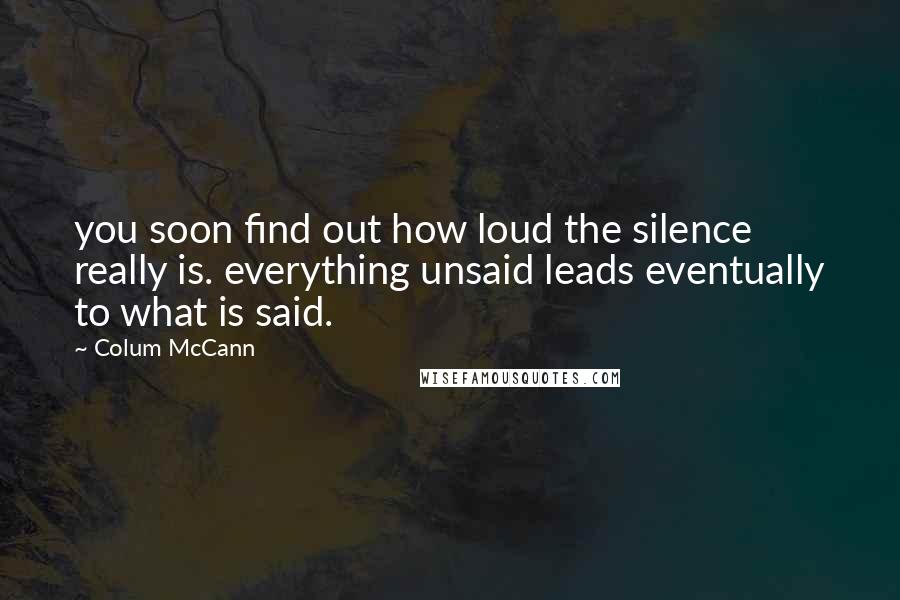 Colum McCann Quotes: you soon find out how loud the silence really is. everything unsaid leads eventually to what is said.