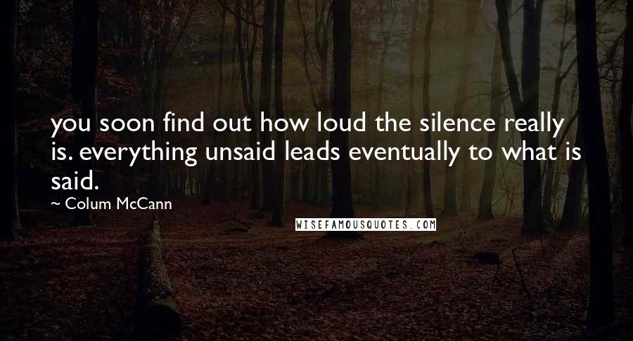 Colum McCann Quotes: you soon find out how loud the silence really is. everything unsaid leads eventually to what is said.
