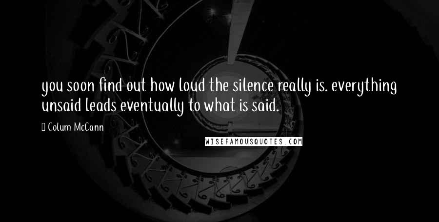 Colum McCann Quotes: you soon find out how loud the silence really is. everything unsaid leads eventually to what is said.