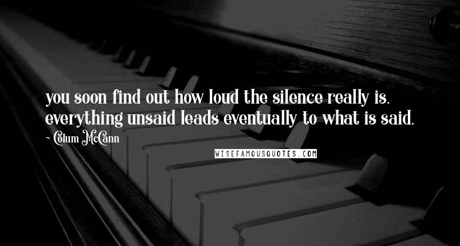 Colum McCann Quotes: you soon find out how loud the silence really is. everything unsaid leads eventually to what is said.