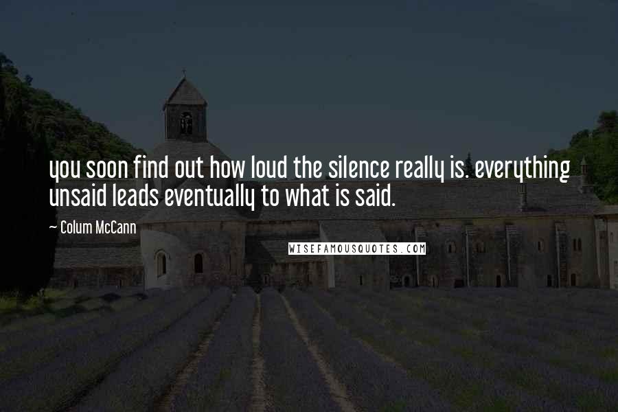 Colum McCann Quotes: you soon find out how loud the silence really is. everything unsaid leads eventually to what is said.