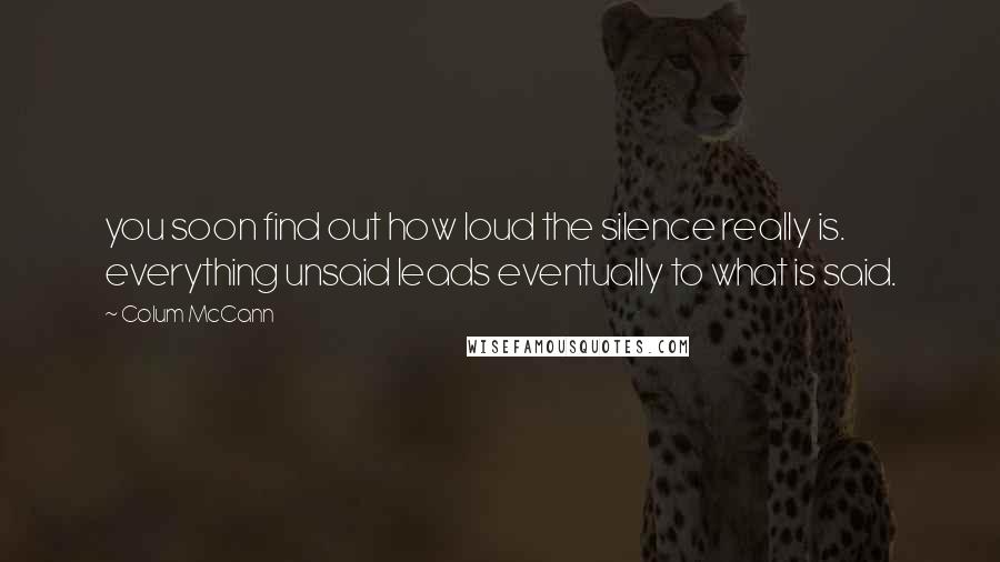 Colum McCann Quotes: you soon find out how loud the silence really is. everything unsaid leads eventually to what is said.