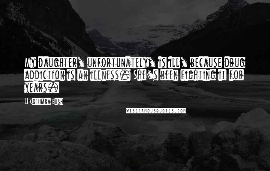 Columba Bush Quotes: My daughter, unfortunately, is ill, because drug addiction is an illness. She's been fighting it for years.