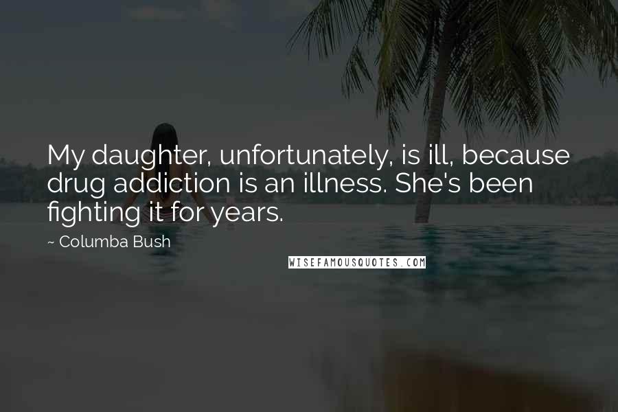 Columba Bush Quotes: My daughter, unfortunately, is ill, because drug addiction is an illness. She's been fighting it for years.