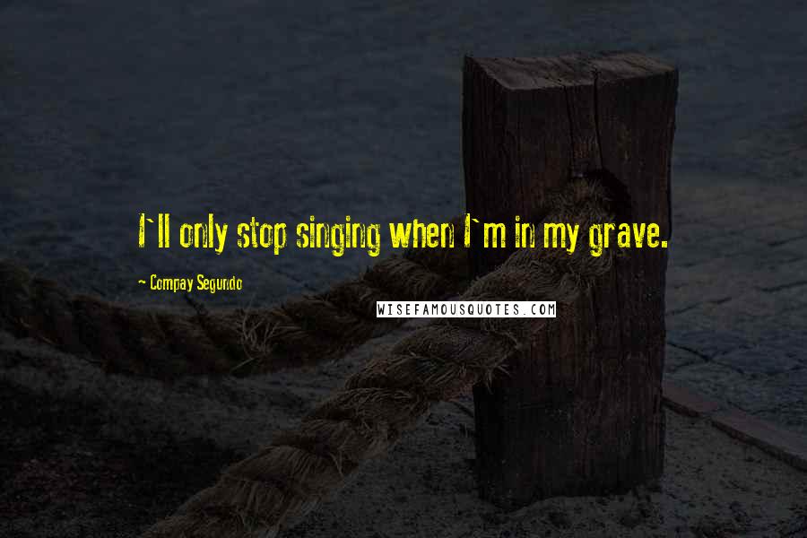 Compay Segundo Quotes: I'll only stop singing when I'm in my grave.