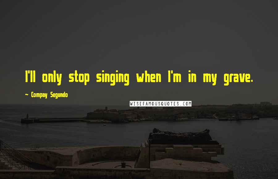 Compay Segundo Quotes: I'll only stop singing when I'm in my grave.