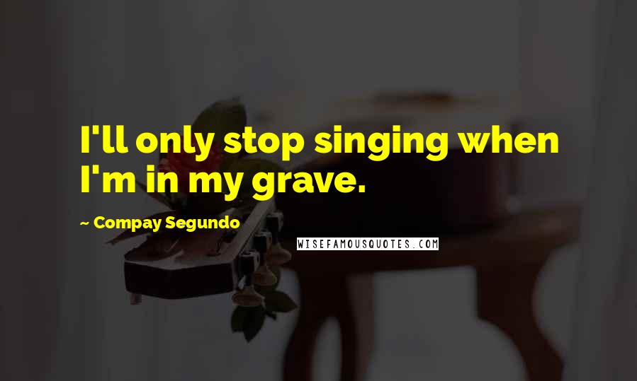 Compay Segundo Quotes: I'll only stop singing when I'm in my grave.