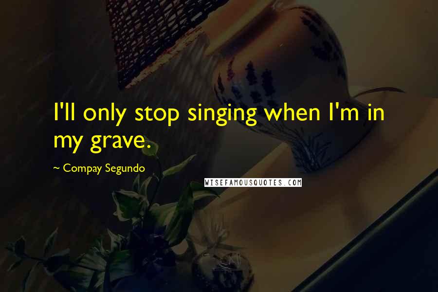 Compay Segundo Quotes: I'll only stop singing when I'm in my grave.