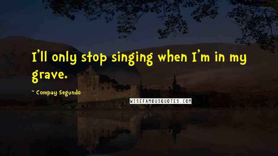 Compay Segundo Quotes: I'll only stop singing when I'm in my grave.