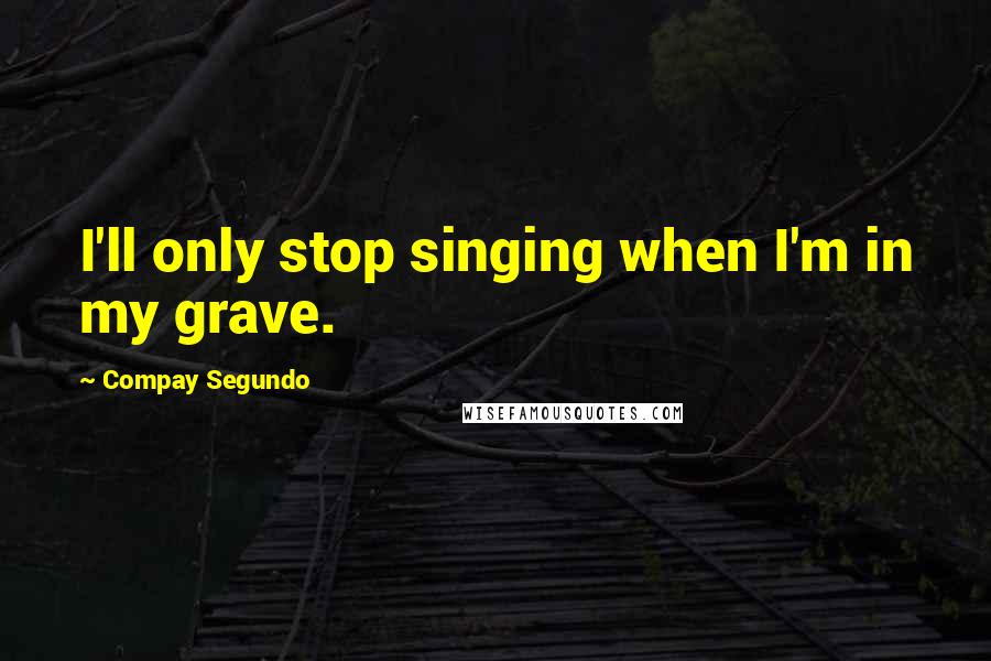 Compay Segundo Quotes: I'll only stop singing when I'm in my grave.
