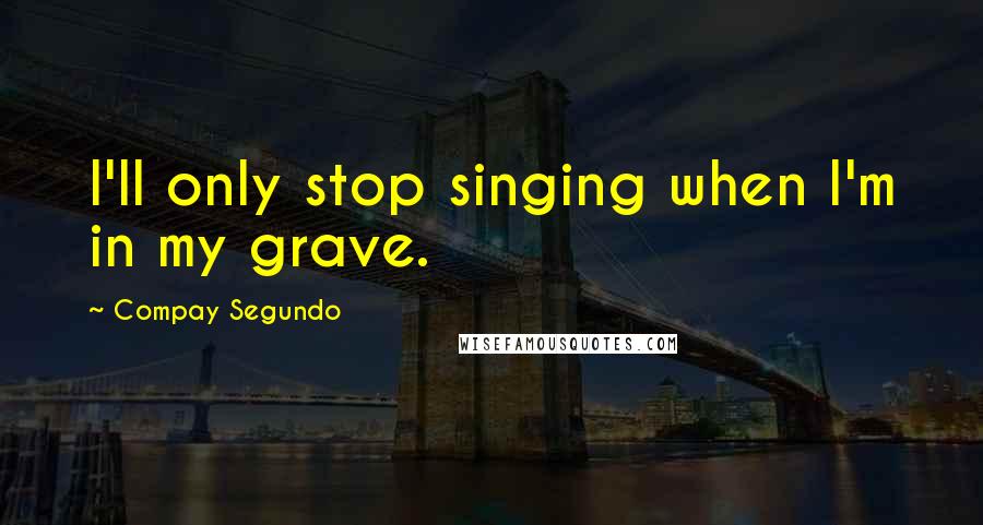 Compay Segundo Quotes: I'll only stop singing when I'm in my grave.