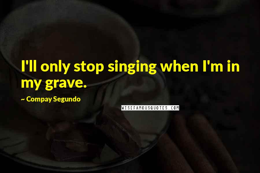 Compay Segundo Quotes: I'll only stop singing when I'm in my grave.